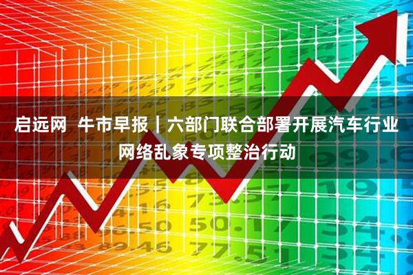 启远网  牛市早报｜六部门联合部署开展汽车行业网络乱象专项整治行动