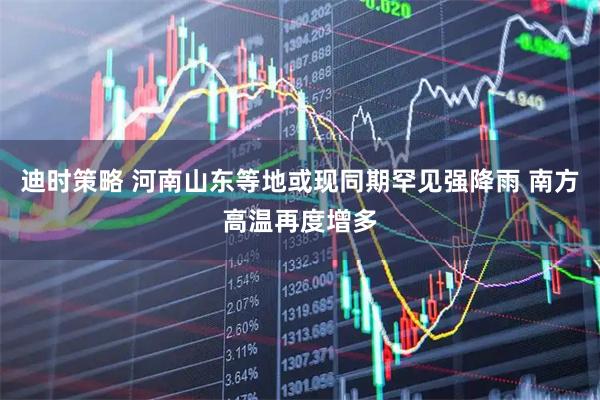 迪时策略 河南山东等地或现同期罕见强降雨 南方高温再度增多