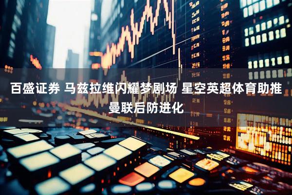 百盛证券 马兹拉维闪耀梦剧场 星空英超体育助推曼联后防进化