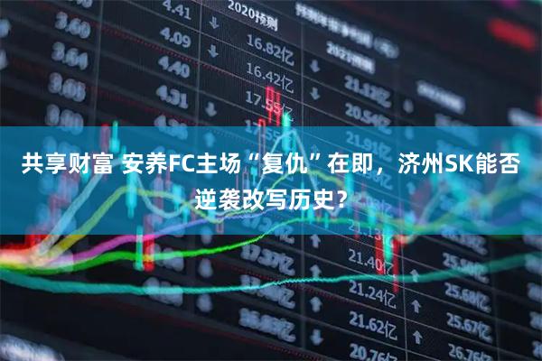共享财富 安养FC主场“复仇”在即，济州SK能否逆袭改写历史？