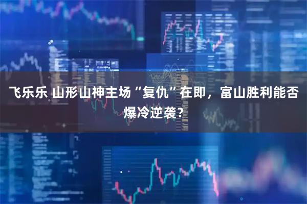 飞乐乐 山形山神主场“复仇”在即，富山胜利能否爆冷逆袭？