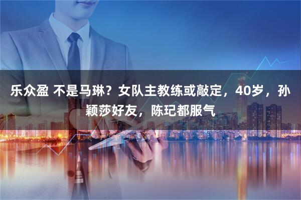 乐众盈 不是马琳？女队主教练或敲定，40岁，孙颖莎好友，陈玘都服气