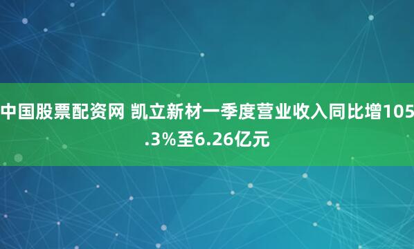 中国股票配资网 凯立新材一季度营业收入同比增105.3%至6.26亿元