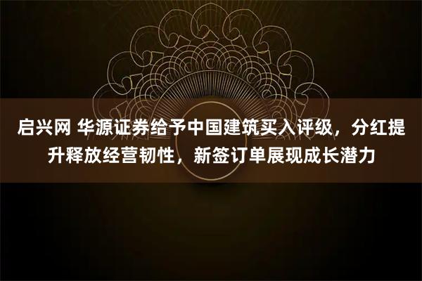 启兴网 华源证券给予中国建筑买入评级，分红提升释放经营韧性，新签订单展现成长潜力