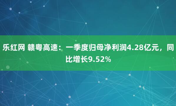乐红网 赣粤高速：一季度归母净利润4.28亿元，同比增长9.52%