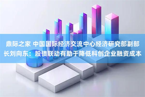 鼎际之家 中国国际经济交流中心经济研究部副部长刘向东：股债联动有助于降低科创企业融资成本
