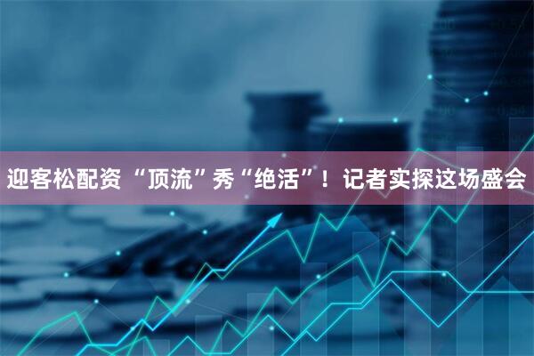 迎客松配资 “顶流”秀“绝活”！记者实探这场盛会