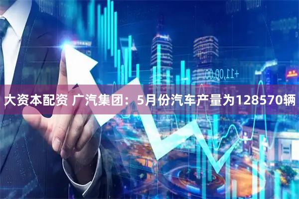 大资本配资 广汽集团：5月份汽车产量为128570辆