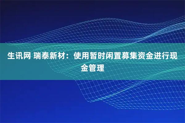 生讯网 瑞泰新材：使用暂时闲置募集资金进行现金管理