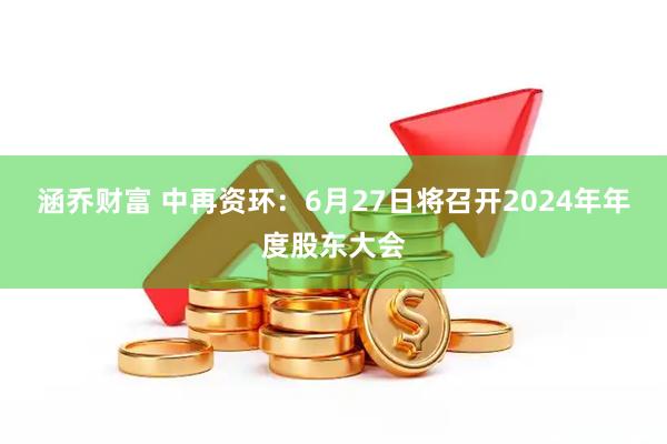 涵乔财富 中再资环：6月27日将召开2024年年度股东大会