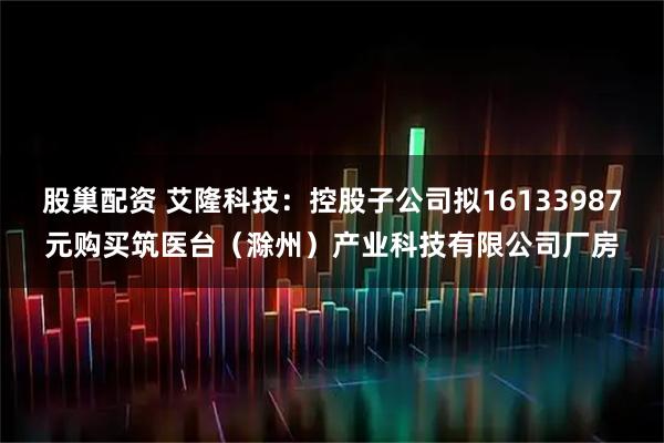 股巢配资 艾隆科技：控股子公司拟16133987元购买筑医台（滁州）产业科技有限公司厂房