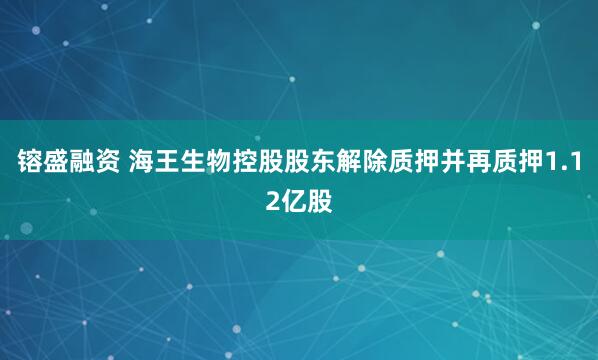 镕盛融资 海王生物控股股东解除质押并再质押1.12亿股