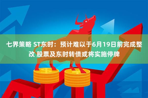 七界策略 ST东时：预计难以于6月19日前完成整改 股票及东时转债或将实施停牌