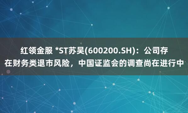 红领金服 *ST苏吴(600200.SH)：公司存在财务类退市风险，中国证监会的调查尚在进行中