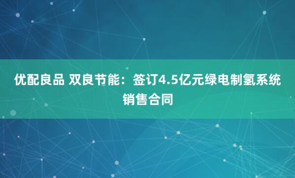 优配良品 双良节能：签订4.5亿元绿电制氢系统销售合同