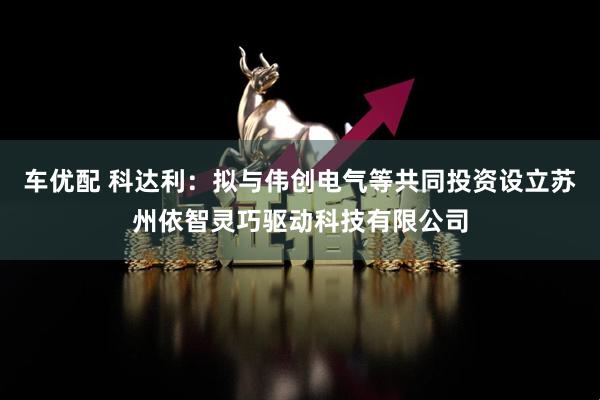 车优配 科达利：拟与伟创电气等共同投资设立苏州依智灵巧驱动科技有限公司