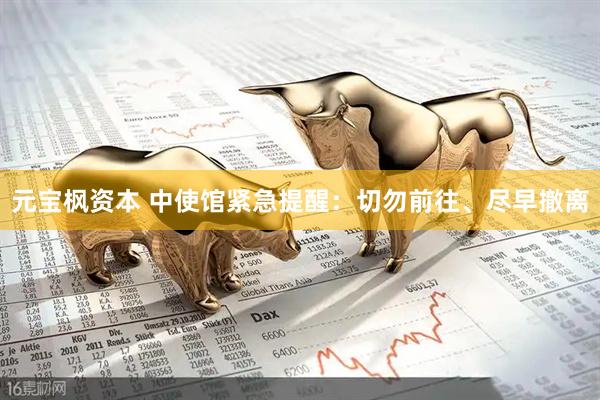 元宝枫资本 中使馆紧急提醒：切勿前往、尽早撤离