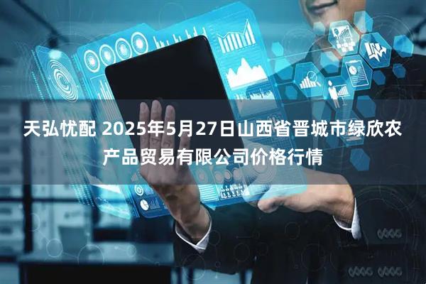 天弘忧配 2025年5月27日山西省晋城市绿欣农产品贸易有限公司价格行情