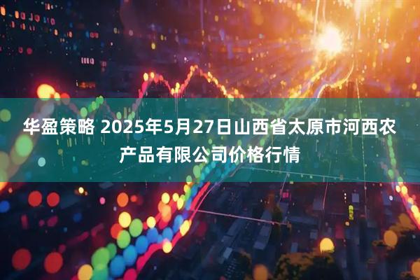 华盈策略 2025年5月27日山西省太原市河西农产品有限公司价格行情