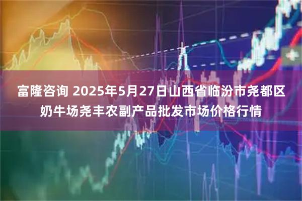 富隆咨询 2025年5月27日山西省临汾市尧都区奶牛场尧丰农副产品批发市场价格行情