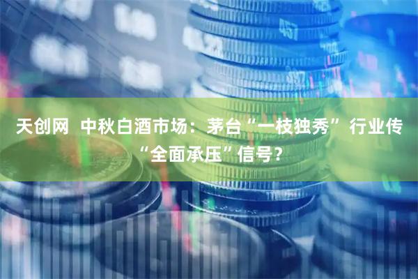 天创网  中秋白酒市场：茅台“一枝独秀” 行业传“全面承压”信号？