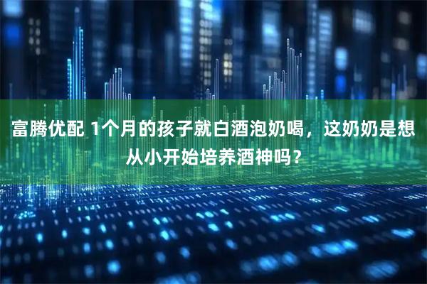 富腾优配 1个月的孩子就白酒泡奶喝，这奶奶是想从小开始培养酒神吗？