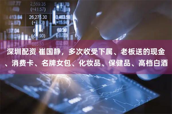 深圳配资 崔国静，多次收受下属、老板送的现金、消费卡、名牌女包、化妆品、保健品、高档白酒