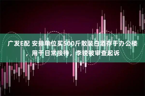 广发E配 安排单位买500斤散装白酒存于办公楼，用于日常接待，李锐被审查起诉