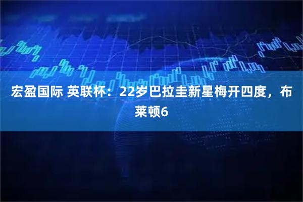 宏盈国际 英联杯：22岁巴拉圭新星梅开四度，布莱顿6