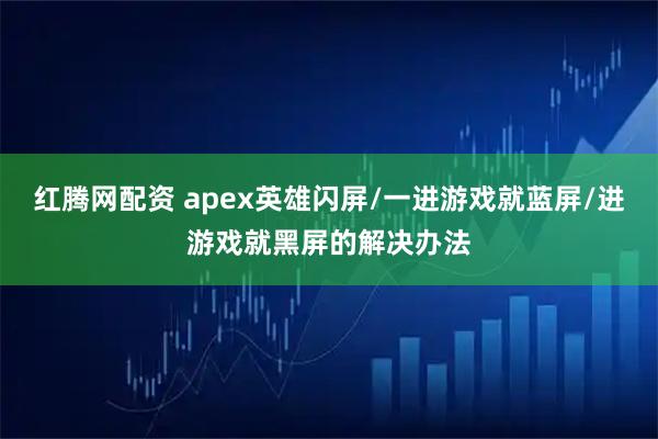 红腾网配资 apex英雄闪屏/一进游戏就蓝屏/进游戏就黑屏的解决办法
