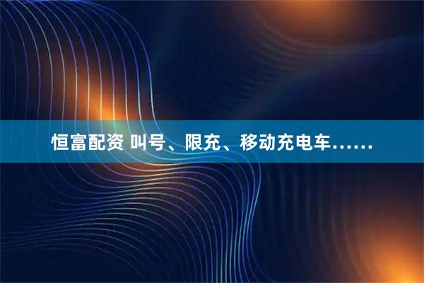 恒富配资 叫号、限充、移动充电车……