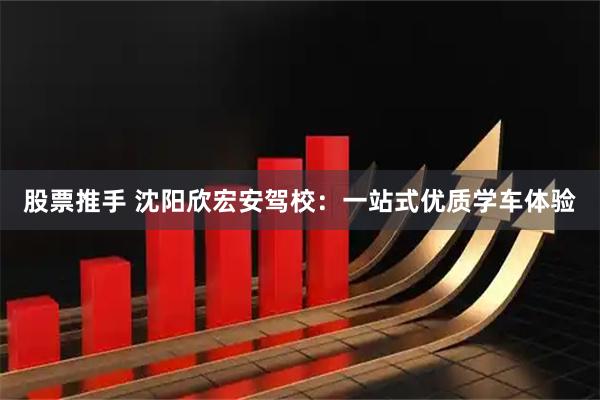 股票推手 沈阳欣宏安驾校：一站式优质学车体验