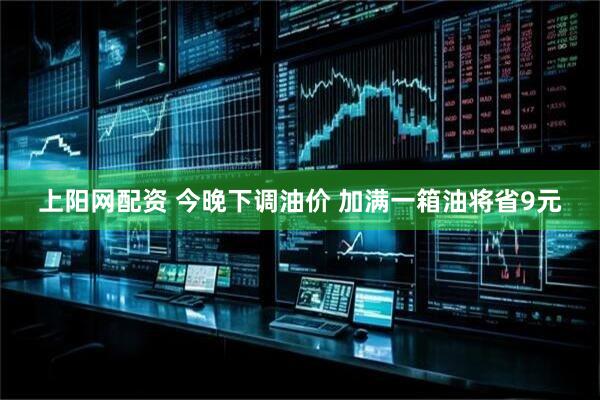上阳网配资 今晚下调油价 加满一箱油将省9元