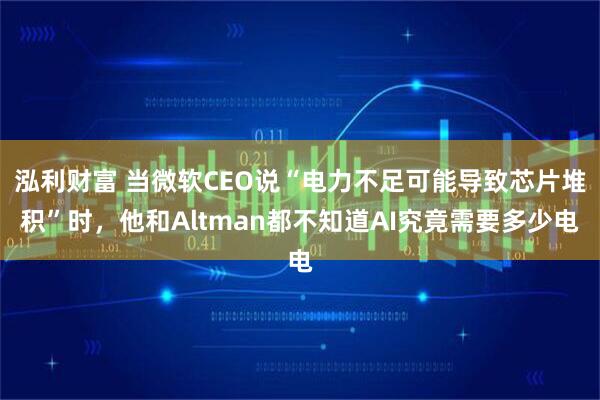 泓利财富 当微软CEO说“电力不足可能导致芯片堆积”时，他和Altman都不知道AI究竟需要多少电
