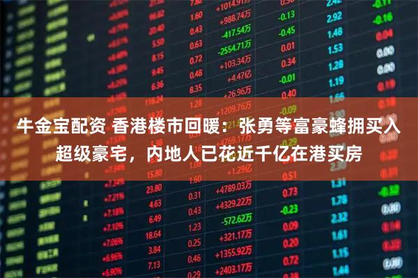牛金宝配资 香港楼市回暖：张勇等富豪蜂拥买入超级豪宅，内地人已花近千亿在港买房