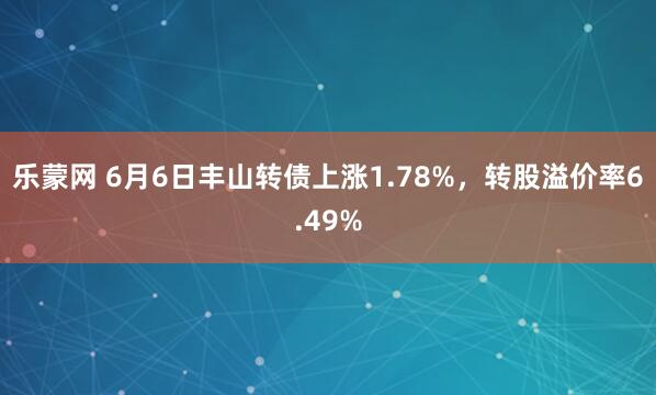 乐蒙网 6月6日丰山转债上涨1.78%，转股溢价率6.49%