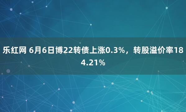 乐红网 6月6日博22转债上涨0.3%，转股溢价率184.21%