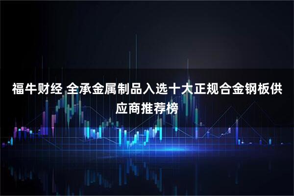 福牛财经 全承金属制品入选十大正规合金钢板供应商推荐榜