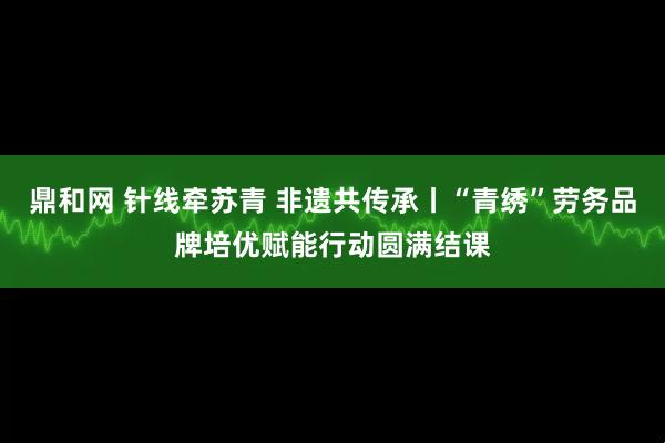 鼎和网 针线牵苏青 非遗共传承丨“青绣”劳务品牌培优赋能行动圆满结课
