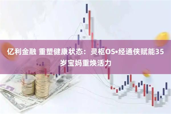亿利金融 重塑健康状态：灵枢OS•经通侠赋能35岁宝妈重焕活力