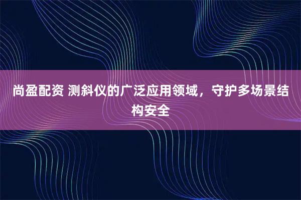 尚盈配资 测斜仪的广泛应用领域，守护多场景结构安全