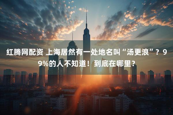 红腾网配资 上海居然有一处地名叫“汤更浪”？99%的人不知道！到底在哪里？