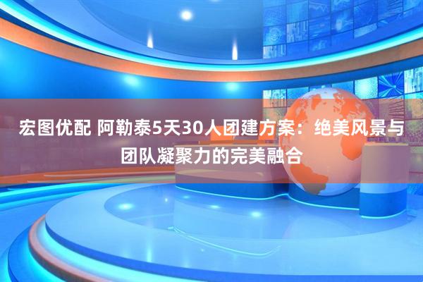 宏图优配 阿勒泰5天30人团建方案：绝美风景与团队凝聚力的完美融合