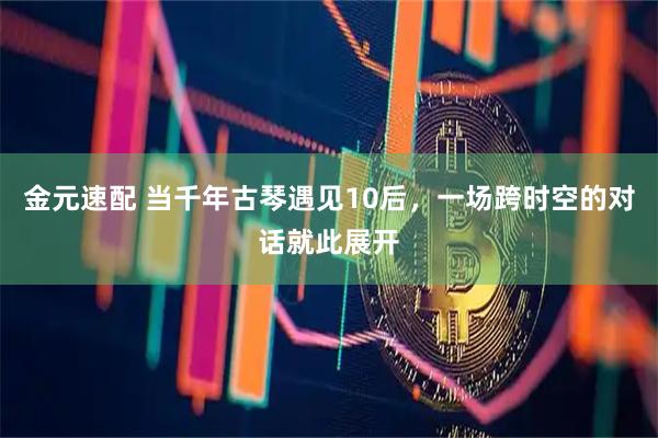 金元速配 当千年古琴遇见10后，一场跨时空的对话就此展开