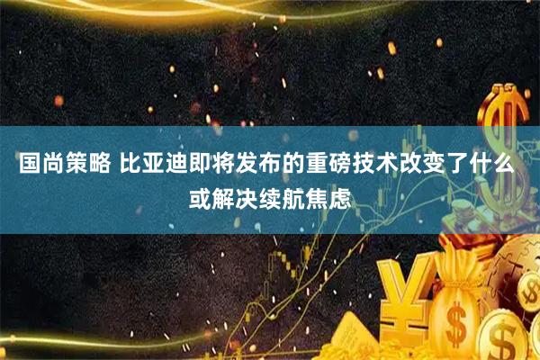 国尚策略 比亚迪即将发布的重磅技术改变了什么 或解决续航焦虑