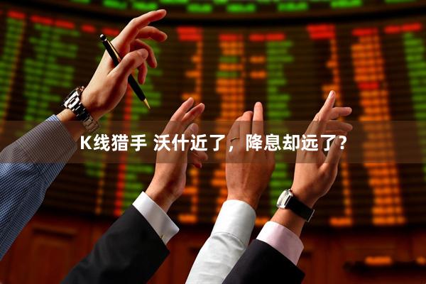 K线猎手 沃什近了，降息却远了？