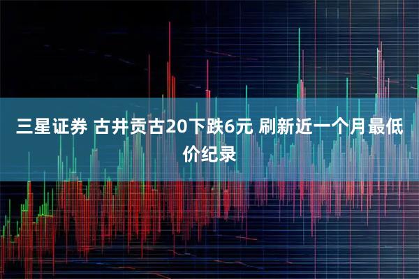 三星证券 古井贡古20下跌6元 刷新近一个月最低价纪录